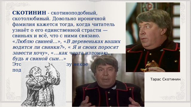 СКОТИНИН - скотиноподобный, скотолюбивый. Довольно ироничной фамилия кажется тогда, когда читатель узнаёт о его единственной страсти — свиньях и всё, что с ними связано. « Люблю свиней… », « В деревеньках ваших водятся ли свинки? », «  Я и своих поросят завести хочу », « …как черта изломаю… будь я свиной сын… » Это придаёт его образу некое подобие животного. Тарас Скотинин 