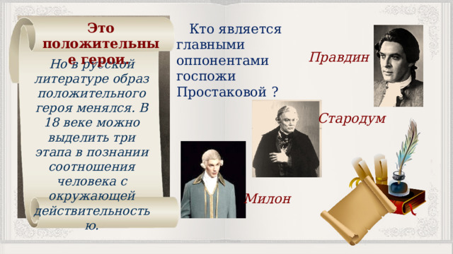 Это положительные герои. Кто является главными оппонентами госпожи Простаковой ? Правдин Но в русской литературе образ положительного героя менялся. В 18 веке можно выделить три этапа в познании соотношения человека с окружающей действительностью. Стародум Милон 