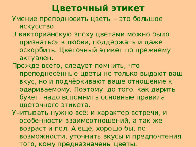 Цветочный этикет Умение преподносить цветы – это большое искусство. В викторианскую эпоху цветами можно было признаться в любви, поддержать и даже оскорбить. Цветочный этикет по прежнему актуален. Прежде всего, следует помнить, что преподнесённые цветы не только выдают ваш вкус, но и подчёркивают ваше отношение к одариваемому. Поэтому, до того, как дарить букет, надо вспомнить основные правила цветочного этикета. Учитывать нужно всё: и характер встречи, и особенности взаимоотношений, а так же возраст и пол. А ещё, хорошо бы, по возможности, уточнить вкусы и предпочтения того, кому предназначены цветы. 