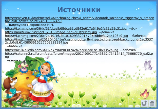 Источники https://easyen.ru/load/metodika/technologicheski_priem/videourok_sozdanie_triggerov_v_prezentacijakh_power_point/246-1-0-32450 - видеоурок Покровкова Н.Н. https://i.pinimg.com/564x/68/dc/e9/68dce93cd842e617a649e5fa73e59c51.jpg --фон https://multiurok.ru/img/182813/image_5ed9d81fb8b29.jpg --девочка https://i.pinimg.com/236x/2c/10/16/2c101609332915705c0bbe312a4193a9.jpg --бабочка https://img2.freepng.ru/20180403/rbe/kisspng-butterfly-insect-clip-art-red-background-5ac35372ccb0d8.6145803615227503228384.jpg --бабочка https://ae04.alicdn.com/kf/H2d7c9689030742b7ac882d87e1d69352a.jpg --бабочка https://cstor.nn2.ru/forum/data/forum/images/2017-05/177145852-75415414_75066770_dal2.png --кнопка перехода 