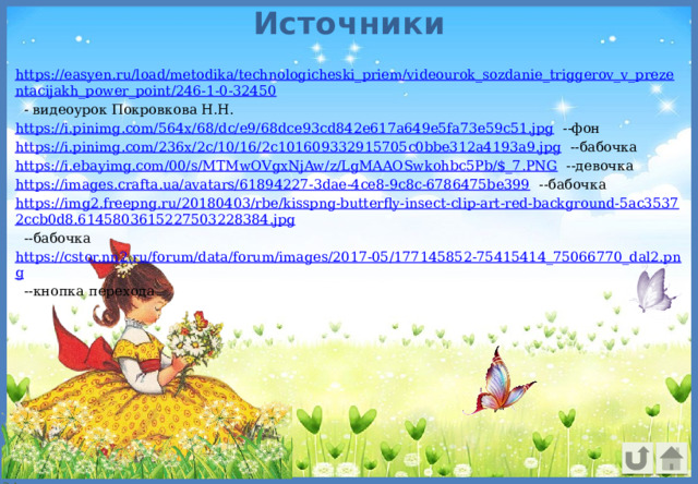 Источники https://easyen.ru/load/metodika/technologicheski_priem/videourok_sozdanie_triggerov_v_prezentacijakh_power_point/246-1-0-32450 - видеоурок Покровкова Н.Н. https://i.pinimg.com/564x/68/dc/e9/68dce93cd842e617a649e5fa73e59c51.jpg --фон https://i.pinimg.com/236x/2c/10/16/2c101609332915705c0bbe312a4193a9.jpg --бабочка https://i.ebayimg.com/00/s/MTMwOVgxNjAw/z/LgMAAOSwkohbc5Pb/$_7.PNG --девочка https://images.crafta.ua/avatars/61894227-3dae-4ce8-9c8c-6786475be399 --бабочка https://img2.freepng.ru/20180403/rbe/kisspng-butterfly-insect-clip-art-red-background-5ac35372ccb0d8.6145803615227503228384.jpg --бабочка https://cstor.nn2.ru/forum/data/forum/images/2017-05/177145852-75415414_75066770_dal2.png --кнопка перехода 