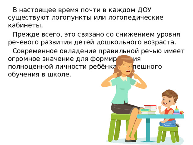 В настоящее время почти в каждом ДОУ существуют логопункты или логопедические кабинеты. Прежде всего, это связано со снижением уровня речевого развития детей дошкольного возраста. Современное овладение правильной речью имеет огромное значение для формирования полноценной личности ребёнка и успешного обучения в школе. 
