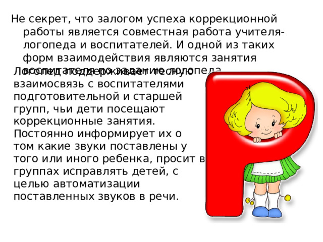 Не секрет, что залогом успеха коррекционной работы является совместная работа учителя-логопеда и воспитателей. И одной из таких форм взаимодействия являются занятия воспитателя по заданию логопеда. Логопед поддерживает тесную взаимосвязь с воспитателями подготовительной и старшей групп, чьи дети посещают коррекционные занятия. Постоянно информирует их о том какие звуки поставлены у того или иного ребенка, просит в группах исправлять детей, с целью автоматизации поставленных звуков в речи. 