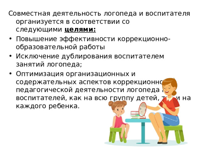 Совместная деятельность логопеда и воспитателя организуется в соответствии со следующими  целями:   Повышение эффективности коррекционно-образовательной работы Исключение дублирования воспитателем занятий логопеда; Оптимизация организационных и содержательных аспектов коррекционно-педагогической деятельности логопеда и воспитателей, как на всю группу детей, так и на каждого ребенка. 