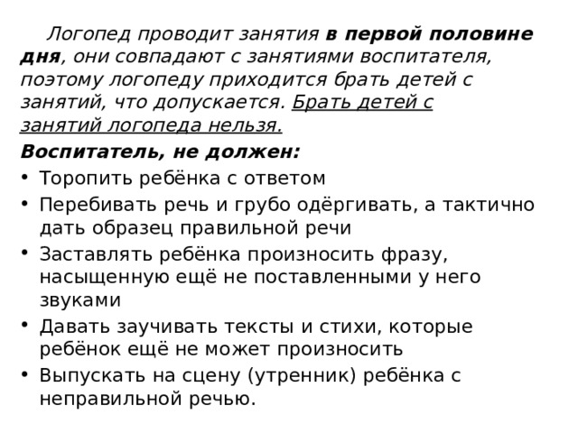 Логопед проводит занятия в первой половине дня , они совпадают с занятиями воспитателя, поэтому логопеду приходится брать детей с занятий, что допускается. Брать детей с занятий логопеда нельзя. Воспитатель, не должен: Торопить ребёнка с ответом Перебивать речь и грубо одёргивать, а тактично дать образец правильной речи Заставлять ребёнка произносить фразу, насыщенную ещё не поставленными у него звуками Давать заучивать тексты и стихи, которые ребёнок ещё не может произносить Выпускать на сцену (утренник) ребёнка с неправильной речью. 