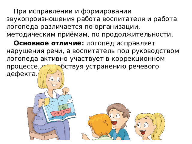 При исправлении и формировании звукопроизношения работа воспитателя и работа логопеда различается по организации, методическим приёмам, по продолжительности. Основное отличие: логопед исправляет нарушения речи, а воспитатель под руководством логопеда активно участвует в коррекционном процессе, способствуя устранению речевого дефекта. 