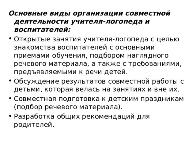 Основные виды организации совместной деятельности учителя-логопеда и воспитателей: Открытые занятия учителя-логопеда с целью знакомства воспитателей с основными приемами обучения, подбором наглядного речевого материала, а также с требованиями, предъявляемыми к речи детей. Обсуждение результатов совместной работы с детьми, которая велась на занятиях и вне их. Совместная подготовка к детским праздникам (подбор речевого материала). Разработка общих рекомендаций для родителей. 