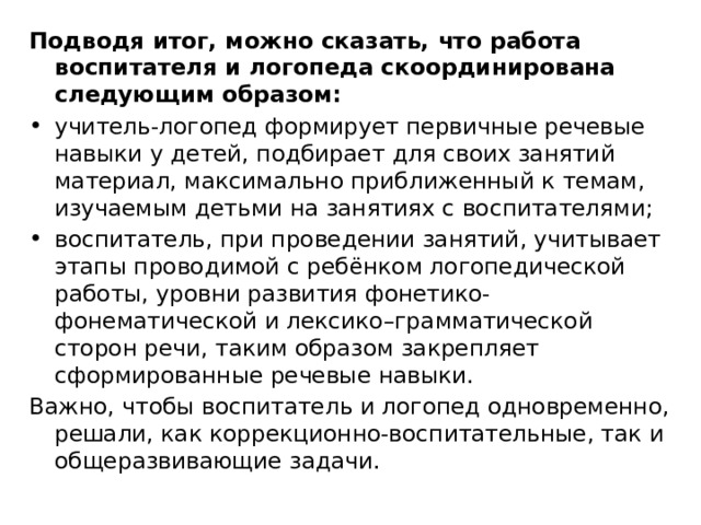Подводя итог, можно сказать, что работа воспитателя и логопеда скоординирована следующим образом: учитель-логопед формирует первичные речевые навыки у детей, подбирает для своих занятий материал, максимально приближенный к темам, изучаемым детьми на занятиях с воспитателями; воспитатель, при проведении занятий, учитывает этапы проводимой с ребёнком логопедической работы, уровни развития фонетико- фонематической и лексико–грамматической сторон речи, таким образом закрепляет сформированные речевые навыки. Важно, чтобы воспитатель и логопед одновременно, решали, как коррекционно-воспитательные, так и общеразвивающие задачи.  