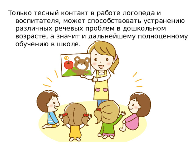 Только тесный контакт в работе логопеда и воспитателя, может способствовать устранению различных речевых проблем в дошкольном возрасте, а значит и дальнейшему полноценному обучению в школе. 