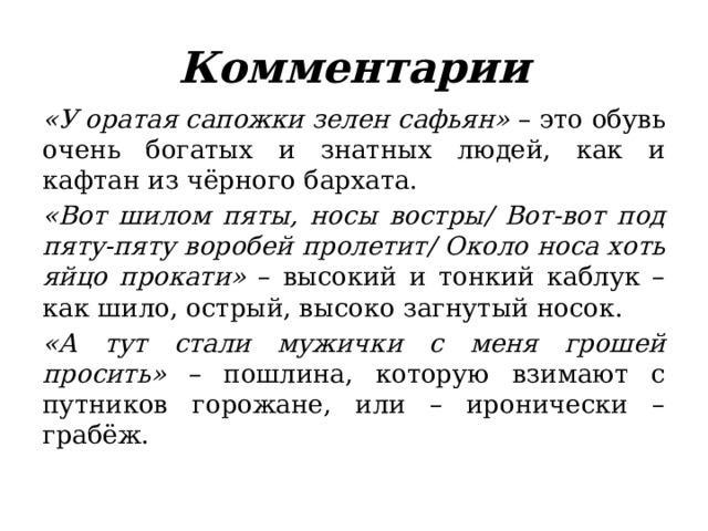 Комментарии «У оратая сапожки зелен сафьян» – это обувь очень богатых и знатных людей, как и кафтан из чёрного бархата. «Вот шилом пяты, носы востры/ Вот-вот под пяту-пяту воробей пролетит/ Около носа хоть яйцо прокати» – высокий и тонкий каблук – как шило, острый, высоко загнутый носок. «А тут стали мужички с меня грошей просить» – пошлина, которую взимают с путников горожане, или – иронически – грабёж. 