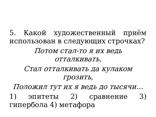 5. Какой художественный приём использован в следующих строчках? Потом стал-то я их ведь отталкивать, Стал отталкивать да кулаком грозить, Положил тут их я ведь до тысячи… 1) эпитеты 2) сравнение 3) гипербола 4) метафора 