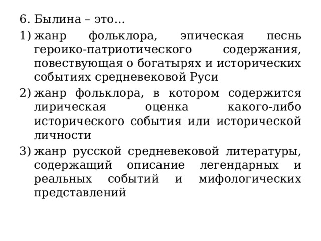 6. Былина – это… жанр фольклора, эпическая песнь героико-патриотического содержания, повествующая о богатырях и исторических событиях средневековой Руси жанр фольклора, в котором содержится лирическая оценка какого-либо исторического события или исторической личности жанр русской средневековой литературы, содержащий описание легендарных и реальных событий и мифологических представлений 