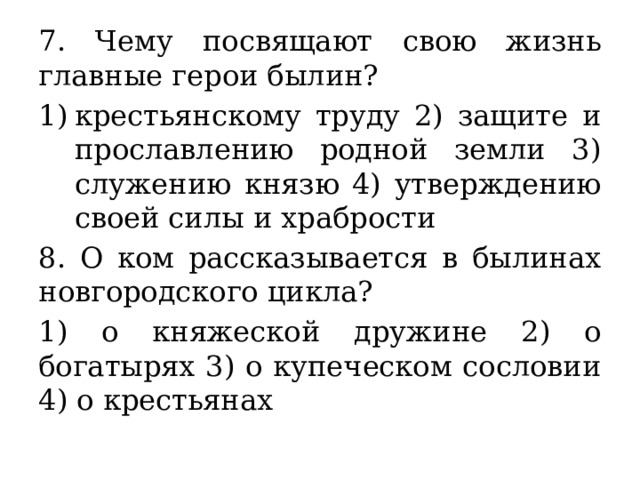 7. Чему посвящают свою жизнь главные герои былин? крестьянскому труду 2) защите и прославлению родной земли 3) служению князю 4) утверждению своей силы и храбрости 8. О ком рассказывается в былинах новгородского цикла? 1) о княжеской дружине 2) о богатырях 3) о купеческом сословии 4) о крестьянах 