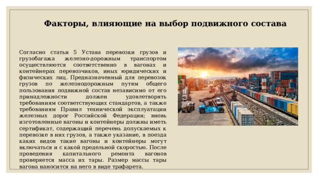 Факторы, влияющие на выбор подвижного состава Согласно статьи 5 Устава перевозки грузов и грузобагажа железно-дорожным транспортом осуществляются соответственно в вагонах и контейнерах перевозчиков, иных юридических и физических лиц. Предназначенный для перевозок грузов по железнодорожным путям общего пользования подвижной состав независимо от его принадлежности должен удовлетворять требованиям соответствующих стандартов, а также требованиям Правил технической эксплуатации железных дорог Российской Федерации; вновь изготовленные вагоны и контейнеры должны иметь сертификат, содержащий перечень допускаемых к перевозке в них грузов, а также указание, в поезда каких видов такие вагоны и контейнеры могут включаться и с какой предельной скоростью. После проведения капитального ремонта вагонов проверяется масса их тары. Размер массы тары вагона наносится на него в виде трафарета. 