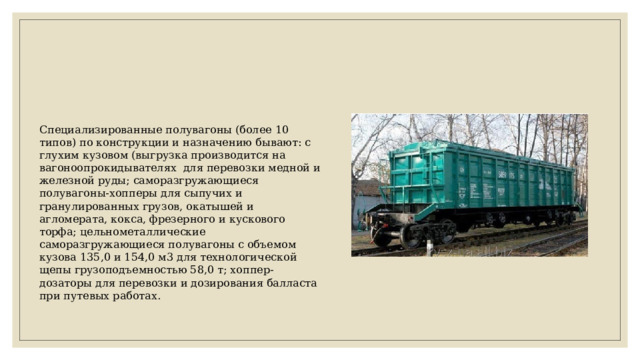 Специализированные полувагоны (более 10 типов) по конструкции и назначению бывают: с глухим кузовом (выгрузка производится на вагоноопрокидывателях для перевозки медной и железной руды; саморазгружающиеся полувагоны-хопперы для сыпучих и гранулированных грузов, окатышей и агломерата, кокса, фрезерного и кускового торфа; цельнометаллические саморазгружающиеся полувагоны с объемом кузова 135,0 и 154,0 м3 для технологической щепы грузоподъемностью 58,0 т; хоппер-дозаторы для перевозки и дозирования балласта при путевых работах. 