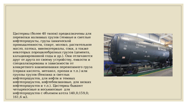 Цистерны (более 40 типов) предназначены для перевозки наливных грузов (темные и светлые нефтепродукты, грузы химической промышленности, спирт, молоко, растительное масло, патока, виноматериалы, соки, а также некоторых порошкообразных грузов (цемента, кальцинированной соды и др.). Они отличаются друг от друга по своему устройству, емкости и специализированы в зависимости от конкретного наименования перевозимого груза (серная кислота, метанол, пропан и т.п.) или группы грузов (бензина и светлых нефтепродуктов, для нефти и темных нефтепродуктов, нефтебензиновые, для вязких нефтепродуктов и т.п.). Цистерны бывают четырехосные и восьмиосные для нефтепродуктов с объемом котла 140,0;159,0; 161,6 м3. 