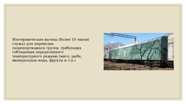 Изотермические вагоны (более 10 типов) служат для перевозки скоропортящихся грузов, требующих соблюдения определенного температурного режима (мясо, рыба, минеральные воды, фрукты и т.п.) 