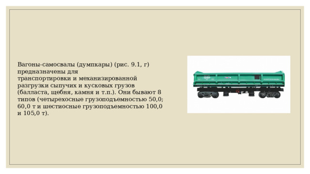 Вагоны-самосвалы (думпкары) (рис. 9.1, г) предназначены для транспортировки и механизированной разгрузки сыпучих и кусковых грузов (балласта, щебня, камня и т.п.). Они бывают 8 типов (четырехосные грузоподъемностью 50,0; 60,0 т и шестиосные грузоподъемностью 100,0 и 105,0 т). 