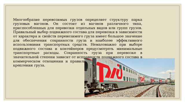 Многообразие перевозимых грузов определяет структуру парка грузовых вагонов. Он состоит из вагонов различного типа, приспособленных для перевозки отдельных видов или групп грузов. Правильный выбор подвижного состава для перевозки в зависимости от характера и свойств перевозимого груза имеет большое значение для обеспечения сохранности груза и наиболее эффективного использования транспортных средств. Немаловажно при выборе подвижного состава и контейнеров предусмотреть минимальные транспортные расходы. Сохранность груза при перевозке в значительной степени зависит от исправности подвижного состава в коммерческом отношении и правильной погрузки, размещения и крепления груза. 