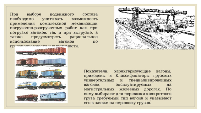 При выборе подвижного состава необходимо учитывать возможность применения комплексной механизации погрузочно-разгрузочных работ как при погрузке вагонов, так и при выгрузке, а также предусмотреть рациональное использование вагонов по грузоподъемности и вместимости. Показатели, характеризующие вагоны, приведены в Классификаторы грузовых универсальных и специализированных вагонов, эксплуатируемых на магистральных железных дорогах. По нему выбирают для перевозки конкретного груза требуемый тип вагона и указывают его в заявке на перевозку грузов. 