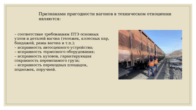 Признаками пригодности вагонов в техническом отношении являются: – соответствие требованиям ПТЭ основных узлов и деталей вагона (тележек, колесных пар, бандажей, рамы вагона и т.п.); – исправность автосцепного устройства; – исправность тормозного оборудования; – исправность кузовов, гарантирующая сохранность перевозимого груза; – исправность переходных площадок, подножек, поручней. 