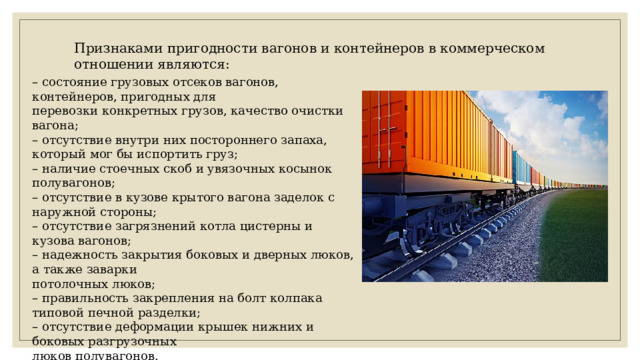 Признаками пригодности вагонов и контейнеров в коммерческом отношении являются: – состояние грузовых отсеков вагонов, контейнеров, пригодных для перевозки конкретных грузов, качество очистки вагона; – отсутствие внутри них постороннего запаха, который мог бы испортить груз; – наличие стоечных скоб и увязочных косынок полувагонов; – отсутствие в кузове крытого вагона заделок с наружной стороны; – отсутствие загрязнений котла цистерны и кузова вагонов; – надежность закрытия боковых и дверных люков, а также заварки потолочных люков; – правильность закрепления на болт колпака типовой печной разделки; – отсутствие деформации крышек нижних и боковых разгрузочных люков полувагонов. 
