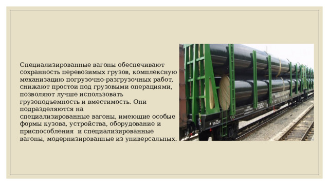 Специализированные вагоны обеспечивают сохранность перевозимых грузов, комплексную механизацию погрузочно-разгрузочных работ, снижают простои под грузовыми операциями, позволяют лучше использовать грузоподъемность и вместимость. Они подразделяются на специализированные вагоны, имеющие особые формы кузова, устройства, оборудование и приспособления и специализированные вагоны, модернизированные из универсальных. 
