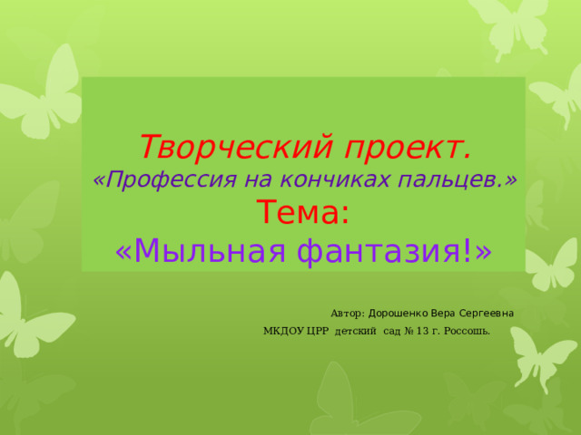 Творческий проект.  «Профессия на кончиках пальцев.»  Тема:  «Мыльная фантазия!»  Автор: Дорошенко Вера Сергеевна   МКДОУ ЦРР детский сад № 13 г. Россошь.  