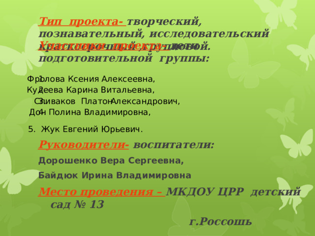 Участники проекта- дети подготовительной группы:     Руководители- воспитатели: Дорошенко Вера Сергеевна, Байдюк Ирина Владимировна Место проведения – МКДОУ ЦРР детский сад № 13  г.Россошь   Тип проекта- творческий, познавательный, исследовательский  краткосрочный ,групповой.   Фролова Ксения Алексеевна, 1. 2. Кудеева Карина Витальевна,  Александрович, Спиваков Платон 3. 4. Дон Полина Владимировна,  5. Жук Евгений Юрьевич. 