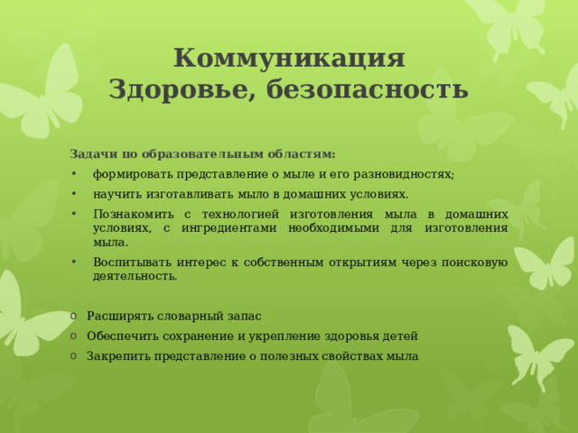 Коммуникация  Здоровье, безопасность Задачи по образовательным областям: формировать представление о мыле и его разновидностях; научить изготавливать мыло в домашних условиях. Познакомить с технологией изготовления мыла в домашних условиях, с ингредиентами необходимыми для изготовления мыла. Воспитывать интерес к собственным открытиям через поисковую деятельность.  Расширять словарный запас Обеспечить сохранение и укрепление здоровья детей Закрепить представление о полезных свойствах мыла 