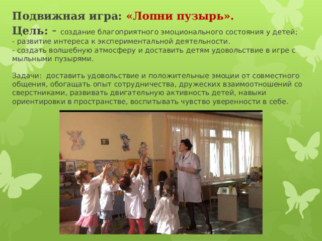 Подвижная игра: «Лопни пузырь».  Цель: - создание благоприятного эмоционального состояния у детей;  - развитие интереса к экспериментальной деятельности.  - создать волшебную атмосферу и доставить детям удовольствие в игре с мыльными пузырями.   Задачи: доставить удовольствие и положительные эмоции от совместного общения, обогащать опыт сотрудничества, дружеских взаимоотношений со сверстниками, развивать двигательную активность детей, навыки ориентировки в пространстве, воспитывать чувство уверенности в себе.   