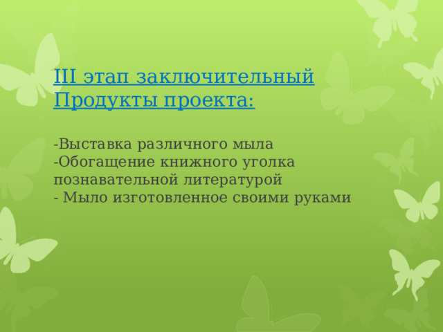 III этап заключительный  Продукты проекта:   -Выставка различного мыла  -Обогащение книжного уголка познавательной литературой  - Мыло изготовленное своими руками   