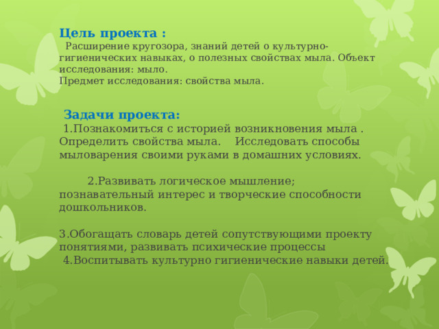 Цель проекта :   Расширение кругозора, знаний детей о культурно-гигиенических навыках, о полезных свойствах мыла. Объект исследования: мыло.  Предмет исследования: свойства мыла.      Задачи проекта:   1.Познакомиться с историей возникновения мыла . Определить свойства мыла. Исследовать способы мыловарения своими руками в домашних условиях. 2.Развивать логическое мышление; познавательный интерес и творческие способности дошкольников. 3.Обогащать словарь детей сопутствующими проекту понятиями, развивать психические процессы  4.Воспитывать культурно гигиенические навыки детей.   