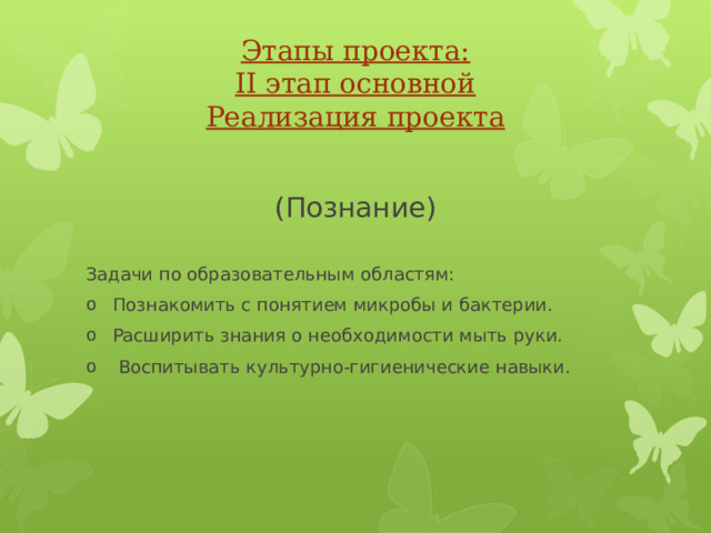 Этапы проекта:  II этап основной  Реализация проекта (Познание) Задачи по образовательным областям: Познакомить с понятием микробы и бактерии. Расширить знания о необходимости мыть руки.  Воспитывать культурно-гигиенические навыки. 