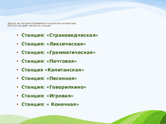        Друзья, мы сегодня отправимся в интересное путешествие.  На пути нас ждет несколько станций: Станция: «Страноведческая» Станция: «Лексическая» Станция: «Грамматическая» Станция: «Почтовая» Станция «Капитанская» Станция: «Песенная» Станция: «Говорилкино» Станция: «Игровая» Станция: « Конечная» 