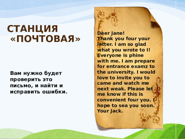 СТАНЦИЯ  «ПОЧТОВАЯ»   Deer Jane! Thank you four your letter. I am so glad what you wrote to I! Everyone is phine with me. I am prepare for entrance examz to the university. I would love to invite you to came and watch me next weak. Please let me know if this is convenient four you. I hope to sea you soon. Your Jack.     Вам нужно будет проверить это письмо, и найти и исправить ошибки. 