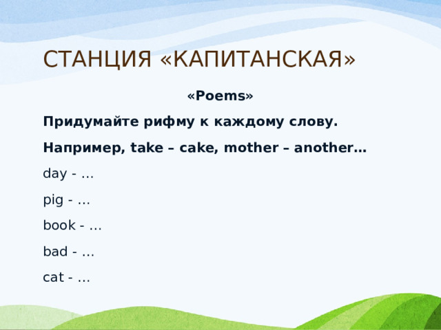 СТАНЦИЯ «КАПИТАНСКАЯ» «Poems» Придумайте рифму к каждому слову. Например, take – cake, mother – another… day - … pig - …   book - … bad - … cat - … 