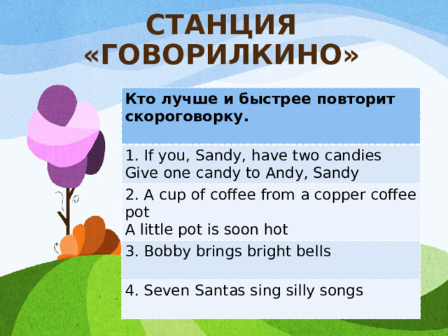 СТАНЦИЯ «ГОВОРИЛКИНО» Кто лучше и быстрее повторит скороговорку.  1. If you, Sandy, have two candies Give one candy to Andy, Sandy 2. A cup of coffee from a copper coffee pot A little pot is soon hot 3. Bobby brings bright bells  4. Seven Santas sing silly songs  