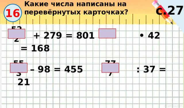Какие числа написаны на перевёрнутых карточках? с.27 16  + 279 = 801 • 42 = 168 4 522 – 98 = 455 : 37 = 21 553 777 