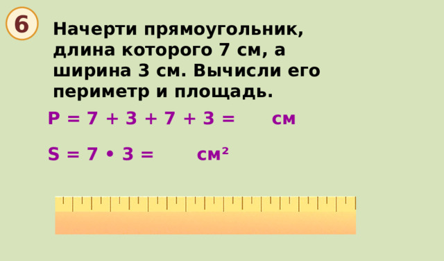  6 Начерти прямоугольник, длина которого 7 см, а ширина 3 см. Вычисли его периметр и площадь. Р = 7 + 3 + 7 + 3 = см S = 7 • 3 = см ²  