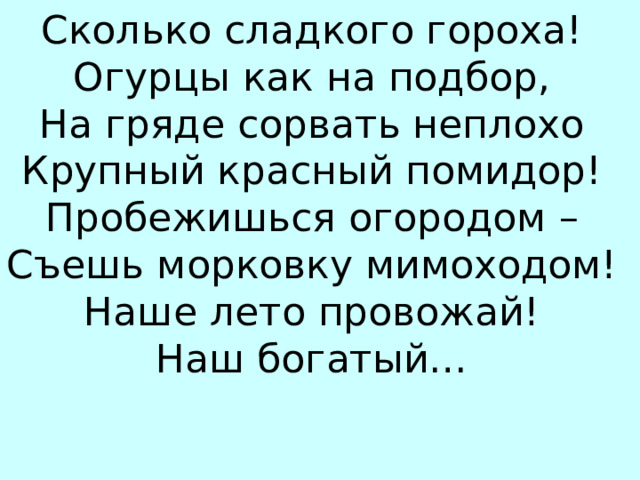 Сколько сладкого гороха! Огурцы как на подбор, На гряде сорвать неплохо Крупный красный помидор! Пробежишься огородом – Съешь морковку мимоходом! Наше лето провожай! Наш богатый… УР…ЖАЙ 