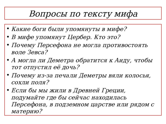 Вопросы по тексту мифа Какие боги были упомянуты в мифе? В мифе упомянут Цербер. Кто это? Почему Персефона не могла противостоять воле Зевса? А могла ли Деметра обратится к Аиду, чтобы тот отпустил её дочь? Почему из-за печали Деметры вяли колосья, сохли поля? Если бы мы жили в Древней Греции, подумайте где бы сейчас находилась Персефона, в подземном царстве или рядом с материю? 