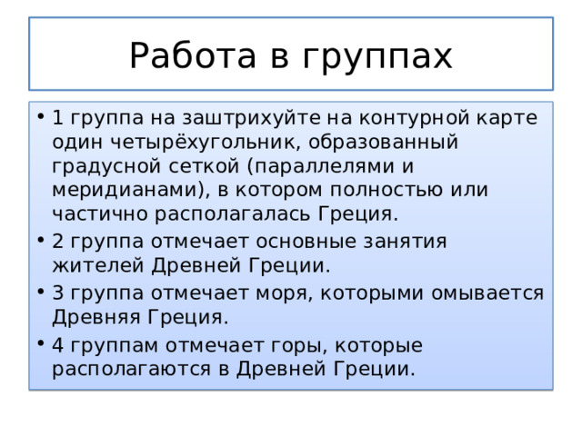 Работа в группах 1 группа на заштрихуйте на контурной карте один четырёхугольник, образованный градусной сеткой (параллелями и меридианами), в котором полностью или частично располагалась Греция. 2 группа отмечает основные занятия жителей Древней Греции. 3 группа отмечает моря, которыми омывается Древняя Греция. 4 группам отмечает горы, которые располагаются в Древней Греции. 