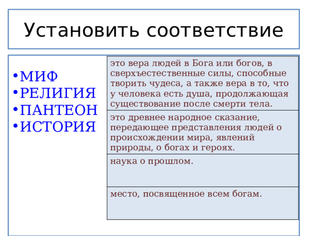 Установить соответствие МИФ РЕЛИГИЯ ПАНТЕОН ИСТОРИЯ это вера людей в Бога или богов, в сверхъестественные силы, способные творить чудеса, а также вера в то, что у человека есть душа, продолжающая существование после смерти тела.  это древнее народное сказание, передающее представления людей о происхождении мира, явлений природы, о богах и героях. наука о прошлом. место, посвященное всем богам. 