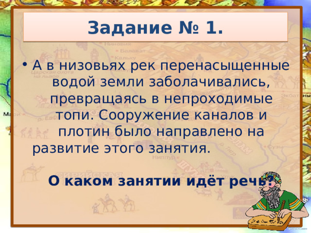 Задание № 1. А в низовьях рек перенасыщенные водой земли заболачивались, превращаясь в непроходимые топи. Сооружение каналов и плотин было направлено на развитие этого занятия. О каком занятии идёт речь? 