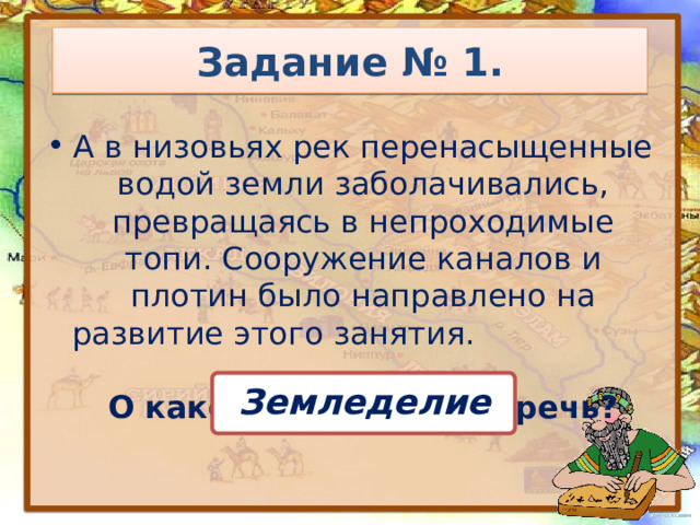 Задание № 1. А в низовьях рек перенасыщенные водой земли заболачивались, превращаясь в непроходимые топи. Сооружение каналов и плотин было направлено на развитие этого занятия. О каком занятии идёт речь? Земледелие 