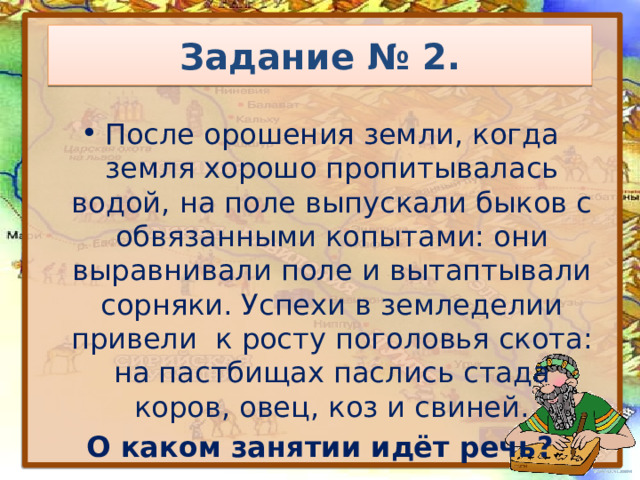 Задание № 2. После орошения земли, когда земля хорошо пропитывалась водой, на поле выпускали быков с обвязанными копытами: они выравнивали поле и вытаптывали сорняки. Успехи в земледелии привели к росту поголовья скота: на пастбищах паслись стада коров, овец, коз и свиней. О каком занятии идёт речь? 