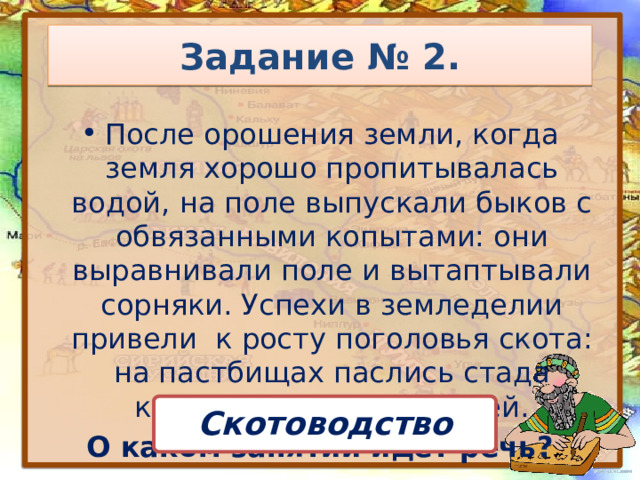 Задание № 2. После орошения земли, когда земля хорошо пропитывалась водой, на поле выпускали быков с обвязанными копытами: они выравнивали поле и вытаптывали сорняки. Успехи в земледелии привели к росту поголовья скота: на пастбищах паслись стада коров, овец, коз и свиней. О каком занятии идёт речь? Скотоводство 