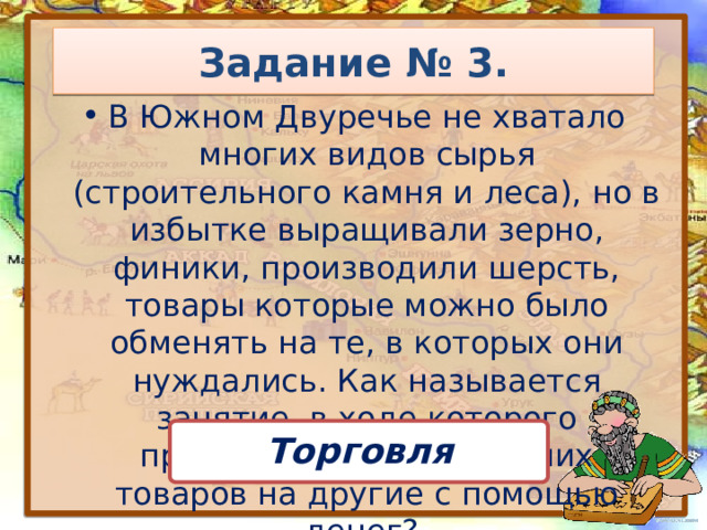 Задание № 3. В Южном Двуречье не хватало многих видов сырья (строительного камня и леса), но в избытке выращивали зерно, финики, производили шерсть, товары которые можно было обменять на те, в которых они нуждались. Как называется занятие, в ходе которого производится обмен одних товаров на другие с помощью денег? Торговля 