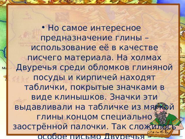 Но самое интересное предназначение глины – использование её в качестве писчего материала. На холмах Двуречья среди обломков глиняной посуды и кирпичей находят таблички, покрытые значками в виде клинышков. Значки эти выдавливали на табличке из мягкой глины концом специально заострённой палочки. Так сложилось особое письмо Двуречья – клинопись. 